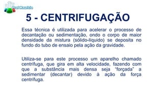 5 - CENTRIFUGAÇÃO
Essa técnica é utilizada para acelerar o processo de
decantação ou sedimentação, ondo o corpo de maior
densidade da mistura (sólido-líquido) se deposita no
fundo do tubo de ensaio pela ação da gravidade.
Utiliza-se para este processo um aparelho chamado
centrífuga, que gira em alta velocidade, fazendo com
que a substância mais densa seja “forçada” a
sedimentar (decantar) devido à ação da força
centrífuga.
 