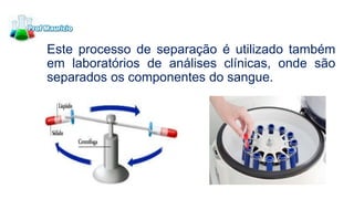 Este processo de separação é utilizado também
em laboratórios de análises clínicas, onde são
separados os componentes do sangue.
 
