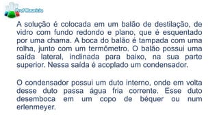 A solução é colocada em um balão de destilação, de
vidro com fundo redondo e plano, que é esquentado
por uma chama. A boca do balão é tampada com uma
rolha, junto com um termômetro. O balão possui uma
saída lateral, inclinada para baixo, na sua parte
superior. Nessa saída é acoplado um condensador.
O condensador possui um duto interno, onde em volta
desse duto passa água fria corrente. Esse duto
desemboca em um copo de béquer ou num
erlenmeyer.
 