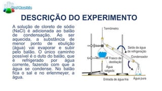 DESCRIÇÃO DO EXPERIMENTO
A solução de cloreto de sódio
(NaCl) é adicionada ao balão
de condensação. Ao ser
aquecida, a substância de
menor ponto de ebulição
(água) vai evaporar e subir
pelo balão. O único caminho
possível é o duto do balão, que
é refrigerado por água
corrente, fazendo com que a
água se condense. No balão
fica o sal e no erlenmeyer, a
água.
 