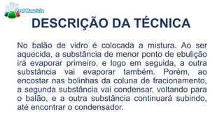 DESCRIÇÃO DA TÉCNICA
No balão de vidro é colocada a mistura. Ao ser
aquecida, a substância de menor ponto de ebulição
irá evaporar primeiro, e logo em seguida, a outra
substância vai evaporar também. Porém, ao
encostar nas bolinhas da coluna de fracionamento,
a segunda substância vai condensar, voltando para
o balão, e a outra substância continuará subindo,
até encontrar o condensador.
 