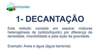 1- DECANTAÇÃO
Este método consiste em separar misturas
heterogêneas de (sólido/líquido) por diferença de
densidade, miscibilidade e pela ação da gravidade.
Exemplo: Areia e água (água barrenta)
 