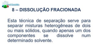 8 – DISSOLUÇÃO FRACIONADA
Esta técnica de separação serve para
separar misturas heterogêneas de dois
ou mais sólidos, quando apenas um dos
componentes se dissolve num
determinado solvente.
 