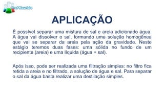 APLICAÇÃO
É possível separar uma mistura de sal e areia adicionado água.
A água vai dissolver o sal, formando uma solução homogênea
que vai se separar da areia pela ação da gravidade. Neste
estágio teremos duas fases: uma sólida no fundo de um
recipiente (areia) e uma líquida (água + sal).
Após isso, pode ser realizada uma filtração simples: no filtro fica
retida a areia e no filtrado, a solução de água e sal. Para separar
o sal da água basta realizar uma destilação simples.
 