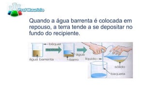 Quando a água barrenta é colocada em
repouso, a terra tende a se depositar no
fundo do recipiente.
 