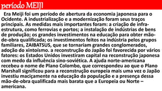 período MEIJI
Era Meiji foi um período de abertura da economia japonesa para o
Ocidente. A industrialização e a modernização foram seus traços
principais. As medidas mais importantes foram: a criação de infra-
estrutura, como ferrovias e portos; a instalação de indústrias de bens
de produção; os grandes investimentos na educação para obter mão-
de-obra qualificada; os investimentos feitos na indústria pelos grupos
familiares, ZAIBATSUS, que se tornariam grandes conglomerados,
adoção do xintoísmo. a reconstrução do Japão foi favorecida por vários
fatores: os Estados Unidos investiram capital na reconstrução japonesa
com medo da influência sino-soviética. A ajuda norte-americana
recebeu o nome de Plano Colombo, que correspondeu ao que o Plano
Marshall significou para a reconstrução europeia mais uma vez o Japão
investiu maciçamente na educação da população e a presença dessa
mão-de-obra qualificada mais barata que a Europeia ou Norte –
americana.
 