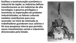 facilitou a reestruturação econômica e
industrial do Japão; as indústrias bélicas
transformaram-se em indústrias de alta
tecnologia; o governo privilegiou e
incentivou as exportações de produtos
industrializados; os fatores culturais
também contribuíram para essa
ascensão; no início da retomada os
trabalhadores guardaram seus salários e
foi essa poupança interna que permitiu
novos investimentos sociais e industriais
direcionados pelo Estado.
 