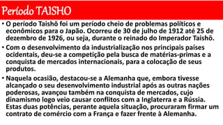 Período TAISHO
• O período Taishō foi um período cheio de problemas políticos e
econômicos para o Japão. Ocorreu de 30 de julho de 1912 até 25 de
dezembro de 1926, ou seja, durante o reinado do Imperador Taishō.
• Com o desenvolvimento da industrialização nos principais países
ocidentais, deu-se a competição pela busca de matérias-primas e a
conquista de mercados internacionais, para a colocação de seus
produtos.
• Naquela ocasião, destacou-se a Alemanha que, embora tivesse
alcançado o seu desenvolvimento industrial após as outras nações
poderosas, avançou também na conquista de mercados, cujo
dinamismo logo veio causar conflitos com a Inglaterra e a Rússia.
Estas duas potências, perante aquela situação, procuraram firmar um
contrato de comércio com a França e fazer frente à Alemanha.
 