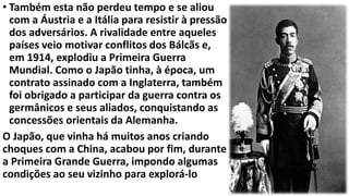 • Também esta não perdeu tempo e se aliou
com a Áustria e a Itália para resistir à pressão
dos adversários. A rivalidade entre aqueles
países veio motivar conflitos dos Bálcãs e,
em 1914, explodiu a Primeira Guerra
Mundial. Como o Japão tinha, à época, um
contrato assinado com a Inglaterra, também
foi obrigado a participar da guerra contra os
germânicos e seus aliados, conquistando as
concessões orientais da Alemanha.
O Japão, que vinha há muitos anos criando
choques com a China, acabou por fim, durante
a Primeira Grande Guerra, impondo algumas
condições ao seu vizinho para explorá-lo
 