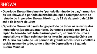 SHOWA
• O período Showa literalmente "período iluminado de paz/harmonia),
ou Era Showa, é o período da história do Japão correspondente ao
reinado do Imperador Showa, Hirohito, de 25 de dezembro de 1926
até 7 de janeiro de 1989
• O período Showa foi o mais longo período de todos os reinados dos
Imperadores japoneses anteriores. Durante o período pré-1945, o
Japão foi tomado pelo totalitarismo político, ultranacionalismo e
imperialismo militar, culminando na invasão japonesa da China em
1937. Isso era parte de um período de grandes convulsões e conflitos
sociais no mundo todo, como a Grande Depressão e a Segunda
Guerra Mundial
 