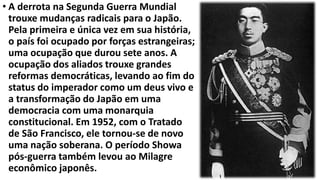 • A derrota na Segunda Guerra Mundial
trouxe mudanças radicais para o Japão.
Pela primeira e única vez em sua história,
o país foi ocupado por forças estrangeiras;
uma ocupação que durou sete anos. A
ocupação dos aliados trouxe grandes
reformas democráticas, levando ao fim do
status do imperador como um deus vivo e
a transformação do Japão em uma
democracia com uma monarquia
constitucional. Em 1952, com o Tratado
de São Francisco, ele tornou-se de novo
uma nação soberana. O período Showa
pós-guerra também levou ao Milagre
econômico japonês.
 