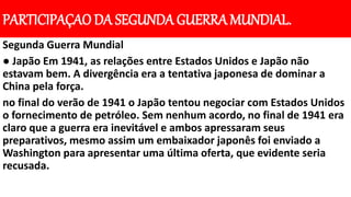 PARTICIPAÇAO DA SEGUNDA GUERRA MUNDIAL.
Segunda Guerra Mundial
● Japão Em 1941, as relações entre Estados Unidos e Japão não
estavam bem. A divergência era a tentativa japonesa de dominar a
China pela força.
no final do verão de 1941 o Japão tentou negociar com Estados Unidos
o fornecimento de petróleo. Sem nenhum acordo, no final de 1941 era
claro que a guerra era inevitável e ambos apressaram seus
preparativos, mesmo assim um embaixador japonês foi enviado a
Washington para apresentar uma última oferta, que evidente seria
recusada.
 