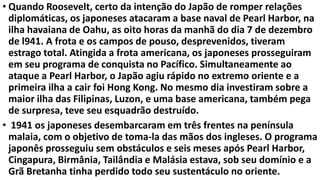 • Quando Roosevelt, certo da intenção do Japão de romper relações
diplomáticas, os japoneses atacaram a base naval de Pearl Harbor, na
ilha havaiana de Oahu, as oito horas da manhã do dia 7 de dezembro
de l941. A frota e os campos de pouso, desprevenidos, tiveram
estrago total. Atingida a frota americana, os japoneses prosseguiram
em seu programa de conquista no Pacífico. Simultaneamente ao
ataque a Pearl Harbor, o Japão agiu rápido no extremo oriente e a
primeira ilha a cair foi Hong Kong. No mesmo dia investiram sobre a
maior ilha das Filipinas, Luzon, e uma base americana, também pega
de surpresa, teve seu esquadrão destruído.
• 1941 os japoneses desembarcaram em três frentes na península
malaia, com o objetivo de toma-la das mãos dos ingleses. O programa
japonês prosseguiu sem obstáculos e seis meses após Pearl Harbor,
Cingapura, Birmânia, Tailândia e Malásia estava, sob seu domínio e a
Grã Bretanha tinha perdido todo seu sustentáculo no oriente.
 
