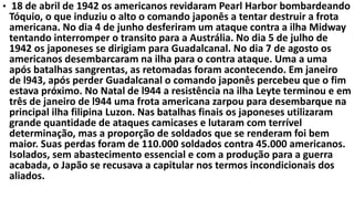 • 18 de abril de 1942 os americanos revidaram Pearl Harbor bombardeando
Tóquio, o que induziu o alto o comando japonês a tentar destruir a frota
americana. No dia 4 de junho desferiram um ataque contra a ilha Midway
tentando interromper o transito para a Austrália. No dia 5 de julho de
1942 os japoneses se dirigiam para Guadalcanal. No dia 7 de agosto os
americanos desembarcaram na ilha para o contra ataque. Uma a uma
após batalhas sangrentas, as retomadas foram acontecendo. Em janeiro
de l943, após perder Guadalcanal o comando japonês percebeu que o fim
estava próximo. No Natal de l944 a resistência na ilha Leyte terminou e em
três de janeiro de l944 uma frota americana zarpou para desembarque na
principal ilha filipina Luzon. Nas batalhas finais os japoneses utilizaram
grande quantidade de ataques camicases e lutaram com terrível
determinação, mas a proporção de soldados que se renderam foi bem
maior. Suas perdas foram de 110.000 soldados contra 45.000 americanos.
Isolados, sem abastecimento essencial e com a produção para a guerra
acabada, o Japão se recusava a capitular nos termos incondicionais dos
aliados.
 