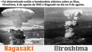• Foi determinado então o bombardeio atômico sobre as ilhas,
Hiroshima, 6 de agosto de l945 e Nagasaki no dia no 9 de agosto.
 
