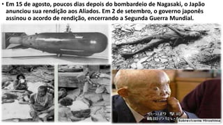 • Em 15 de agosto, poucos dias depois do bombardeio de Nagasaki, o Japão
anunciou sua rendição aos Aliados. Em 2 de setembro, o governo japonês
assinou o acordo de rendição, encerrando a Segunda Guerra Mundial.
 