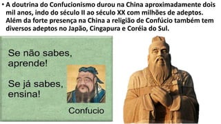 • A doutrina do Confucionismo durou na China aproximadamente dois
mil anos, indo do século II ao século XX com milhões de adeptos.
Além da forte presença na China a religião de Confúcio também tem
diversos adeptos no Japão, Cingapura e Coréia do Sul.
 