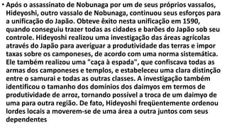 • Após o assassinato de Nobunaga por um de seus próprios vassalos,
Hideyoshi, outro vassalo de Nobunaga, continuou seus esforços para
a unificação do Japão. Obteve êxito nesta unificação em 1590,
quando conseguiu trazer todas as cidades e barões do Japão sob seu
controle. Hideyoshi realizou uma investigação das áreas agrícolas
através do Japão para averiguar a produtividade das terras e impor
taxas sobre os camponeses, de acordo com uma norma sistemática.
Ele também realizou uma "caça à espada", que confiscava todas as
armas dos camponeses e templos, e estabeleceu uma clara distinção
entre o samurai e todas as outras classes. A investigação também
identificou o tamanho dos domínios dos daimyos em termos de
produtividade de arroz, tornando possível a troca de um daimyo de
uma para outra região. De fato, Hideyoshi freqüentemente ordenou
lordes locais a moverem-se de uma área a outra juntos com seus
dependentes
 