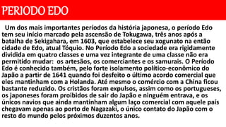 PERIODO EDO
Um dos mais importantes períodos da história japonesa, o período Edo
tem seu início marcado pela ascensão de Tokugawa, três anos após a
batalha de Sekigahara, em 1603, que estabelece seu xogunato na então
cidade de Edo, atual Tóquio. No Período Edo a sociedade era rigidamente
dividida em quatro classes e uma vez integrante de uma classe não era
permitido mudar: os artesãos, os comerciantes e os samurais. O Período
Edo é conhecido também, pelo forte isolamento político-econômico do
Japão a partir de 1641 quando foi desfeito o último acordo comercial que
eles mantinham com a Holanda. Até mesmo o comércio com a China ficou
bastante reduzido. Os cristãos foram expulsos, assim como os portugueses,
os japoneses foram proibidos de sair do Japão e ninguém entrava, e os
únicos navios que ainda mantinham algum laço comercial com aquele país
chegavam apenas ao porto de Nagazaki, o único contato do Japão com o
resto do mundo pelos próximos duzentos anos.
 