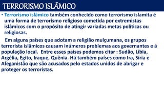 TERRORISMO ISLÃMICO
• Terrorismo islâmico também conhecido como terrorismo islamita é
uma forma de terrorismo religioso cometida por extremistas
islâmicos com o propósito de atingir variadas metas políticas ou
religiosas.
Em alguns países que adotam a religião mulçumana, os grupos
terrorista islâmicos causam inúmeros problemas aos governantes e á
população local. Entre esses países podemos citar : Sudão, Líbia,
Argélia, Egito, Iraque, Quênia. Há também países como Ira, Síria e
Afeganistão que são acusados pelo estados unidos de abrigar e
proteger os terroristas.
 
