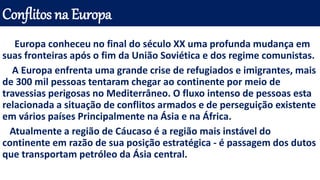 Conflitos na Europa
Europa conheceu no final do século XX uma profunda mudança em
suas fronteiras após o fim da União Soviética e dos regime comunistas.
A Europa enfrenta uma grande crise de refugiados e imigrantes, mais
de 300 mil pessoas tentaram chegar ao continente por meio de
travessias perigosas no Mediterrâneo. O fluxo intenso de pessoas esta
relacionada a situação de conflitos armados e de perseguição existente
em vários países Principalmente na Ásia e na África.
Atualmente a região de Cáucaso é a região mais instável do
continente em razão de sua posição estratégica - é passagem dos dutos
que transportam petróleo da Ásia central.
 