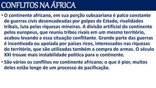 CONFLITOS NA ÁFRICA
• O continente africano, em sua porção subsaariana é palco constante
de guerras civis desencadeadas por golpes de Estado, rivalidades
tribais, luta pelas riquezas mineiras. A divisão artificial do continente
pelos europeus, que reuniu tribos rivais em um mesmo território,
acabou levando a essa situação conflitante. Grande parte das guerras
é incentivada ou apoiada por países ricos, interessados nas riquezas
do território, que são utilizadas também a compra de armas. O século
XXI trouxe mais instabilidade politica para o continente.
• São vários os conflitos no continente africano; o que é pior, muitos
deles estão longe de um processo de pacificação.
 