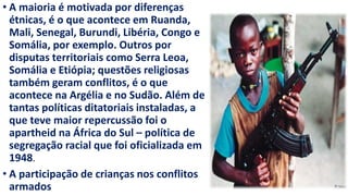 • A maioria é motivada por diferenças
étnicas, é o que acontece em Ruanda,
Mali, Senegal, Burundi, Libéria, Congo e
Somália, por exemplo. Outros por
disputas territoriais como Serra Leoa,
Somália e Etiópia; questões religiosas
também geram conflitos, é o que
acontece na Argélia e no Sudão. Além de
tantas políticas ditatoriais instaladas, a
que teve maior repercussão foi o
apartheid na África do Sul – política de
segregação racial que foi oficializada em
1948.
• A participação de crianças nos conflitos
armados
 