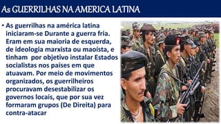 As GUERRILHAS NA AMERICA LATINA
• As guerrilhas na américa latina
iniciaram-se Durante a guerra fria.
Eram em sua maioria de esquerda,
de ideologia marxista ou maoísta, e
tinham por objetivo instalar Estados
socialistas nos países em que
atuavam. Por meio de movimentos
organizados, os guerrilheiros
procuravam desestabilizar os
governos locais, que por sua vez
formaram grupos (De Direita) para
contra-atacar
 