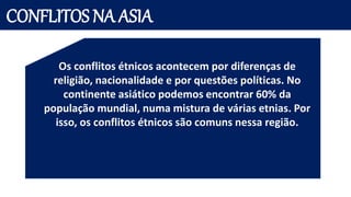 CONFLITOS NA ASIA
Os conflitos étnicos acontecem por diferenças de
religião, nacionalidade e por questões políticas. No
continente asiático podemos encontrar 60% da
população mundial, numa mistura de várias etnias. Por
isso, os conflitos étnicos são comuns nessa região.
 