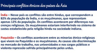 Índia – Nesse país os conflitos são entre hindus, que correspondem a
82% da população da Índia, e os muçulmanos, que representam
apenas 12% da população. Os conflitos acontecem por diferenças nas
crenças religiosas. Os muçulmanos estariam interferindo no sistema de
castas estabelecido pela religião hindu na sociedade indiana.
Paquistão – Os conflitos acontecem entre as minorias étnico-religiosas
que vivem no Paquistão e os muçulmanos. As causas são discriminação
no mercado de trabalho, nas universidades e nos cargos públicos e
violenta repressão sofrida principalmente pelos urdus.
Principais conflitos étnicos dos países da Ásia
 