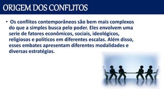 ORIGEM DOS CONFLITOS
• Os conflitos contemporâneos são bem mais complexos
do que a simples busca pelo poder. Eles envolvem uma
serie de fatores econômicos, sociais, ideológicos,
religiosos e políticos em diferentes escalas. Além disso,
esses embates apresentam diferentes modalidades e
diversas estratégias.
 