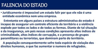 FALENCIA DO ESTADO
• Juridicamente é impossível um estado falir por que ele não é uma
entidade econômica nem uma empresa.
Entretanto em alguns países a estrutura administrativa do estado é
incapaz de assegurar um controle eficiente do território e a violência
explode por todos os lados e de todas as formas. Diante de tal situação
e da insegurança, um pais nessas condições apresenta altos índices de
criminalidade, altos índices de corrupção, e a presença de grupos
paramilitares ou terroristas, que dominam parte do território.
A população consequentemente sofre toda espécie de violação dos
direitos humanos, o que faz aumentar o numero de refugiados.
 