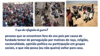 O que são refugiados de guerra?
pessoas que se encontram fora do seu país por causa de
fundado temor de perseguição por motivos de raça, religião,
nacionalidade, opinião política ou participação em grupos
sociais, e que não possa (ou não queira) voltar para casa.
 