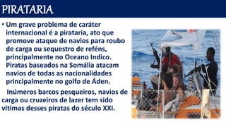 PIRATARIA
• Um grave problema de caráter
internacional é a pirataria, ato que
promove ataque de navios para roubo
de carga ou sequestro de reféns,
principalmente no Oceano Indico.
Piratas baseados na Somália atacam
navios de todas as nacionalidades
principalmente no golfo de Áden.
Inúmeros barcos pesqueiros, navios de
carga ou cruzeiros de lazer tem sido
vitimas desses piratas do século XXI.
 