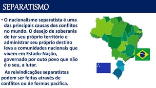 SEPARATISMO
• O nacionalismo separatista é uma
das principais causas dos conflitos
no mundo. O desejo de soberania
de ter seu próprio território e
administrar seu próprio destino
leva a comunidades nacionais que
vivem em Estado-Nação,
governado por outo povo que não
é o seu, a lutar.
As reivindicações separatistas
podem ser feitas através de
conflitos ou de formas pacifica.
 
