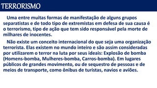 TERRORISMO
Uma entre muitas formas de manifestação de alguns grupos
separatistas e de todo tipo de extremistas em defesa de sua causa é
o terrorismo, tipo de ação que tem sido responsável pela morte de
milhares de inocentes.
Não existe um conceito internacional do que seja uma organização
terrorista. Elas existem no mundo inteiro e são assim consideradas
por utilizarem o terror na luta por seus ideais: Explosão de bomba
(Homens-bomba, Mulheres-bomba, Carros-bomba). Em lugares
públicos de grandes movimento, ou de sequestro de pessoas e de
meios de transporte, como ônibus de turistas, navios e aviões.
 