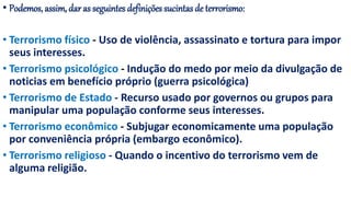 • Podemos, assim, dar as seguintes definições sucintas de terrorismo:
• Terrorismo físico - Uso de violência, assassinato e tortura para impor
seus interesses.
• Terrorismo psicológico - Indução do medo por meio da divulgação de
noticias em benefício próprio (guerra psicológica)
• Terrorismo de Estado - Recurso usado por governos ou grupos para
manipular uma população conforme seus interesses.
• Terrorismo econômico - Subjugar economicamente uma população
por conveniência própria (embargo econômico).
• Terrorismo religioso - Quando o incentivo do terrorismo vem de
alguma religião.
 