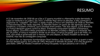 RESUMO
A 11 de novembro de 1918 dá-se o fim a 1ª guerra mundial e a Alemanha acaba derrotada, e
culpa os traidores e os judeus. Em 1933, o Partido Nazi vence as eleições, e eles começam a
assassinar os "culpados". Em 1937, o Japão invade a China e em Setembro de 1938 os Alemães
a Checoslováquia. No verão seguinte, os Alemães fazem um pacto de não agressão com os
Soviéticos, e invadem a Polónia, que é dividida entre ambos. Três dias depois, a Grã-Bretanha
e a França declaram guerra contra os Nazis. Entretanto conquistam também a Dinamarca.
Pouco depois, Churchill é eleito presidente e os Alemães invadem a Bélgica e a Holanda. No
dia 14 junho, a França é invadida e divide-se em duas: a França Ocupada, que é de Hitler, e a
livre, que ainda é governada por si mesma. Um ano depois, os Nazis invadem as terras de
Estaline, mas não as conseguem conquistar.
Em dezembro, os Japoneses bombardeiam Pearl Harbour, dos Estados Unidos, a quem o resto
do Eixo declara guerra. Em junho de 1943, Mussolini é retirado do poder, e é o fim da guerra
para Itália. 1944. Os Aliados invadiram a França Ocupada, no que passaria a ser o Dia D.
 