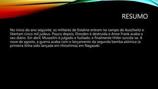 RESUMO
No início do ano seguinte, os militares de Estaline entram no campo de Auschwitz e
libertam cinco mil judeus. Pouco depois, Dresden é destruída e Anne Frank acaba o
seu diário. Em abril, Mussolini é julgado e fuzilado, e finalmente Hitler suicida-se. A
nove de agosto, a guerra acaba com o lançamento da segunda bomba atómica (a
primeira tinha sido lançada em Hiroshima) em Nagazaki.
 