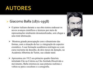 Giacomo Balla (1871-1958)
 O pintor italiano durante a sua obra tentou endeusar os
novos avanços científicos e técnicos por meio de
representações totalmente desnaturalizadas, sem chegar a
uma total abstracção.
 Mostrou grande preocupação com o dinamismo das
formas, com a situação da luz e a integração do espectro
cromático. A sua formação académica restringiu-se a um
curso nocturno de desenho, de dois meses de duração, na
Academia Albertina de Turim, sua cidade natal.
 Apresentou em 1912 seu primeiro quadro futurista
intitulado Cão na Coleira ou Cão Atrelado.Dissolvido o
movimento, Balla retornou às suas pinturas realistas e
voltou-se para a escultura e a cenografia.
 