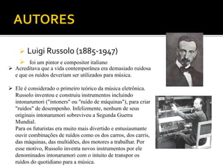  Luigi Russolo (1885-1947)
 foi um pintor e compositor italiano
 Acreditava que a vida contemporânea era demasiado ruidosa
e que os ruídos deveriam ser utilizados para música.
 Ele é considerado o primeiro teórico da música eletrônica.
Russolo inventou e construiu instrumentos incluindo
intonarumori ("intoners" ou "ruído de máquinas"), para criar
"ruídos" de desempenho. Infelizmente, nenhum de seus
originais intonarumori sobreviveu a Segunda Guerra
Mundial.
Para os futuristas era muito mais divertido e entusiasmante
ouvir combinações de ruídos como os dos carros, dos carris,
das máquinas, das multidões, dos motores a trabalhar. Por
esse motivo, Russolo inventa novos instrumentos por ele
denominados intonarumori com o intuito de transpor os
ruídos do quotidiano para a música.
 