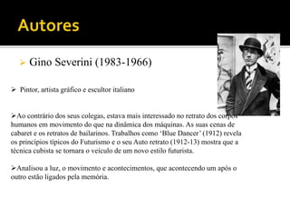  Gino Severini (1983-1966)
 Pintor, artista gráfico e escultor italiano
Ao contrário dos seus colegas, estava mais interessado no retrato dos corpos
humanos em movimento do que na dinâmica dos máquinas. As suas cenas de
cabaret e os retratos de bailarinos. Trabalhos como ‘Blue Dancer’ (1912) revela
os princípios típicos do Futurismo e o seu Auto retrato (1912-13) mostra que a
técnica cubista se tornara o veículo de um novo estilo futurista.
Analisou a luz, o movimento e acontecimentos, que acontecendo um após o
outro estão ligados pela memória.
 