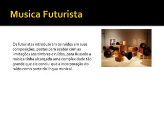 Os futuristas introduziram os ruídos em suas
composições, postas para acabar com as
limitações aos timbres e ruídos, para Russolo a
música tinha alcançado uma complexidade tão
grande que ele conclui que a incorporação do
ruído como parte da língua musical.
 