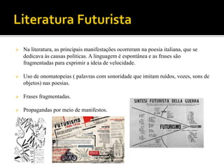  Na literatura, as principais manifestações ocorreram na poesia italiana, que se
dedicava às causas politicas. A linguagem é espontânea e as frases são
fragmentadas para exprimir a ideia de velocidade.
 Uso de onomatopeias ( palavras com sonoridade que imitam ruídos, vozes, sons de
objetos) nas poesias.
 Frases fragmentadas.
 Propagandas por meio de manifestos.
 