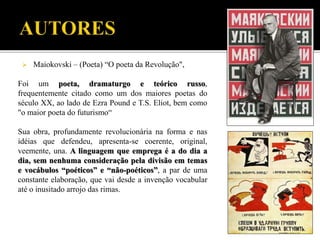  Maiokovski – (Poeta) “O poeta da Revolução",
Foi um poeta, dramaturgo e teórico russo,
frequentemente citado como um dos maiores poetas do
século XX, ao lado de Ezra Pound e T.S. Eliot, bem como
"o maior poeta do futurismo“
Sua obra, profundamente revolucionária na forma e nas
idéias que defendeu, apresenta-se coerente, original,
veemente, una. A linguagem que emprega é a do dia a
dia, sem nenhuma consideração pela divisão em temas
e vocábulos “poéticos” e “não-poéticos”, a par de uma
constante elaboração, que vai desde a invenção vocabular
até o inusitado arrojo das rimas.
 
