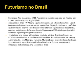  Semana de Arte moderna de 1922: “ desprezo o passado para criar um futuro e não
à copia e veneração pela originalidade.
 Na década de 1920-1930 houve alguma repercussão da estética futurista no Brasil,
enquanto aqui acontecia o movimento modernista. As perplexidades e as confusões
levaram mesmo a serem classificados como futuristas alguns artistas modernistas,
como os participantes da Semana de Arte Moderna em 1922, título que depois foi
veemente rejeitado pelos próprios artistas.
 o futurismo teve grande influência na produção artística de artistas ligados ao
movimento modernista. Anita Malfatti e Oswald de Andrade entraram em contato
com Marinetti e seu Manifesto Futurista. Muitas ideias e conceitos futuristas foram
incorporados às obras destes modernistas brasileiros. Pode-se observar estas
influências na Semana de Arte Moderna de 1922.
 