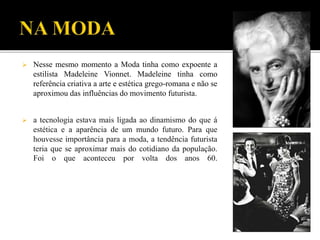  Nesse mesmo momento a Moda tinha como expoente a
estilista Madeleine Vionnet. Madeleine tinha como
referência criativa a arte e estética grego-romana e não se
aproximou das influências do movimento futurista.
 a tecnologia estava mais ligada ao dinamismo do que á
estética e a aparência de um mundo futuro. Para que
houvesse importância para a moda, a tendência futurista
teria que se aproximar mais do cotidiano da população.
Foi o que aconteceu por volta dos anos 60.
 