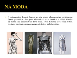  A ideia principal da moda futurista era criar roupas tal como seriam no futuro. As
formas geométricas, linha pura, minimalismo, cores metálicas e intensa pesquisa
de mátrias são características desta moda. Paco Rabanne usou desde metais,
plástico á papeis para compor seus característicos looks futuristas.
 