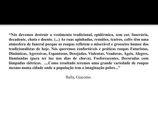 “Nós devemos destruir a vestimenta tradicional, epidérmica, sem cor, funerária,
decadente, chata e doente. (...) As ruas apinhadas, reuniões, teatros, cafés têm uma
atmosfera de funeral porque as roupas refletem o miserável e grosseiro humor dos
tradicionalistas de hoje. Nós queremos confortáveis e práticas roupas Futuristas,
Dinâmicas, Agressivas, Espantosas, Desejadas, Violentas, Voadoras, Ágeis, Alegres,
Iluminadas (para ter luz nos dias de chuva), Fosforescentes, Decoradas com
lâmpadas elétricas. ....Como resultado teremos uma grande variedade de roupas
mesmo numa cidade onde a população tem a imaginação pobre...”
Balla, Giacomo.
 