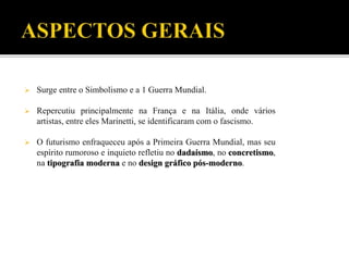  Surge entre o Simbolismo e a 1 Guerra Mundial.
 Repercutiu principalmente na França e na Itália, onde vários
artistas, entre eles Marinetti, se identificaram com o fascismo.
 O futurismo enfraqueceu após a Primeira Guerra Mundial, mas seu
espírito rumoroso e inquieto refletiu no dadaísmo, no concretismo,
na tipografia moderna e no design gráfico pós-moderno.
 